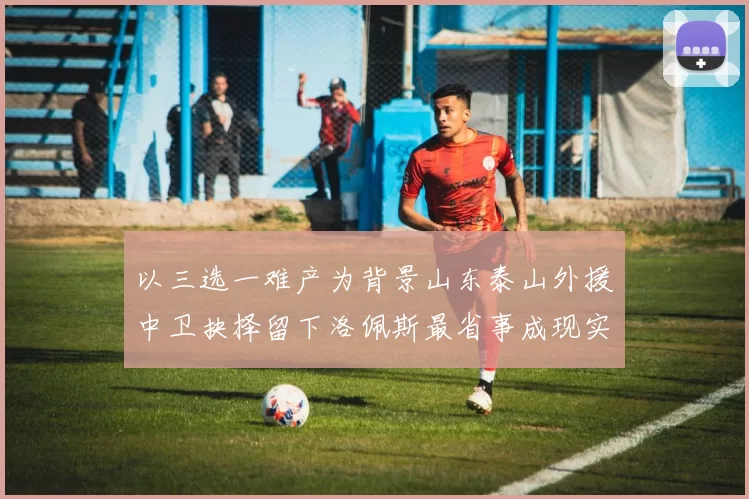 以三选一难产为背景山东泰山外援中卫抉择留下洛佩斯最省事成现实